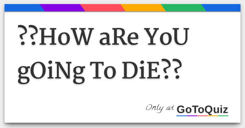 ??HoW ARe YoU GOiNg To DiE??