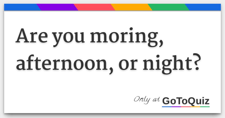 Are you moring, afternoon, or night?