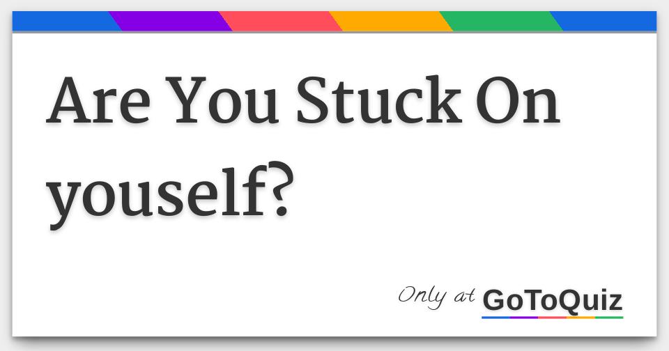 are-you-stuck-on-youself