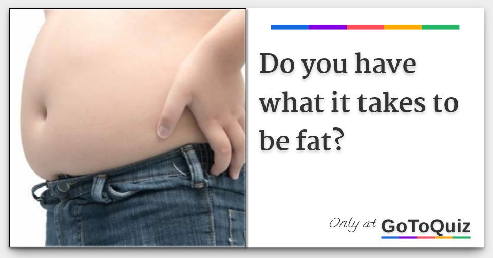 Do You Have What It Takes To Be Fat