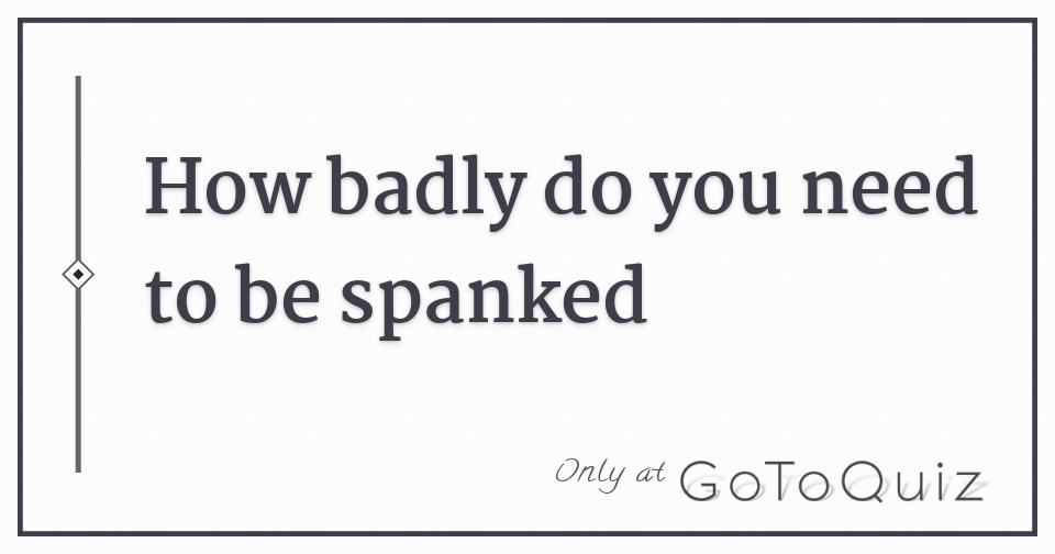 How Badly Do You Need To Be Spanked