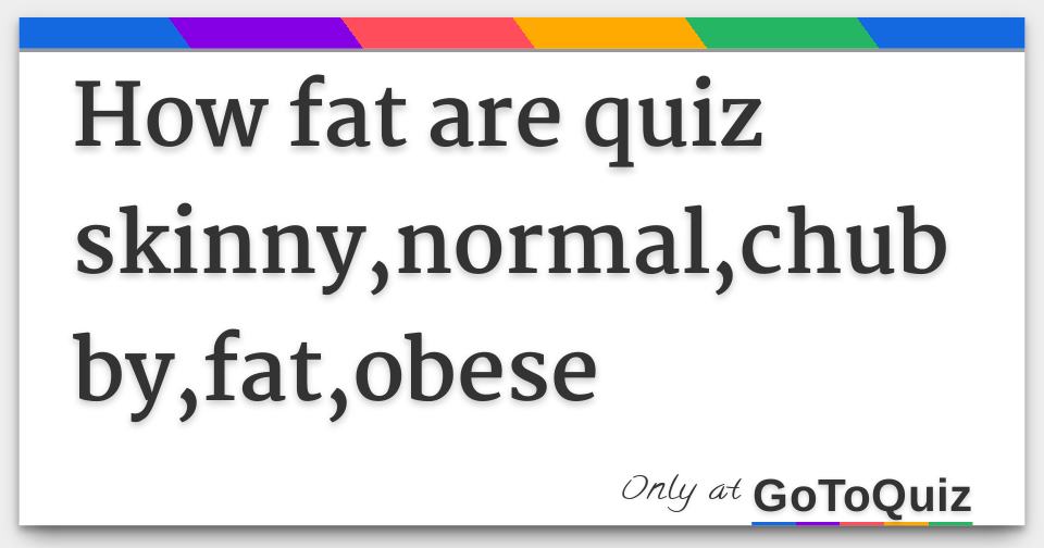 How fat are quiz skinny,normal,chubby,fat,obese