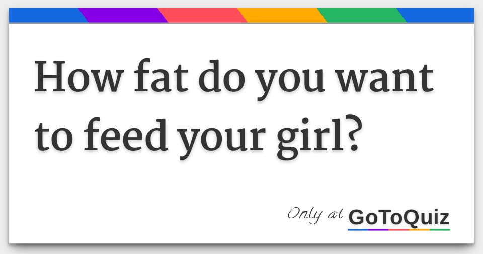 How Fat Do You Want To Feed Your Girl