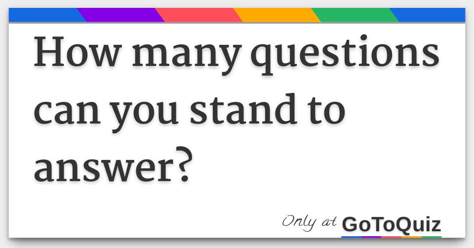 how-many-questions-can-you-stand-to-answer