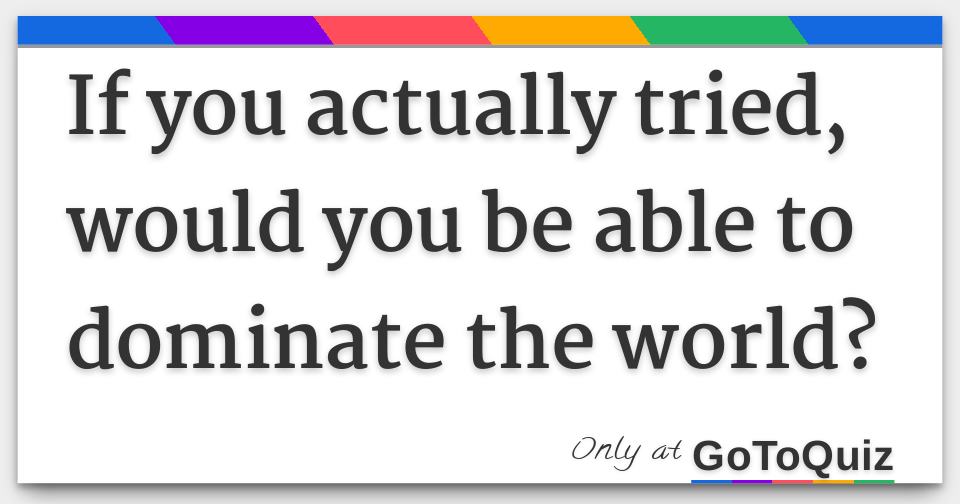 If You Actually Tried, Would You Be Able To Dominate The World?