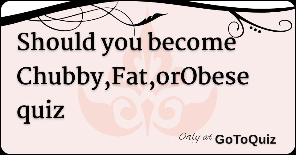 Should you Chubby,Fat,orObese quiz