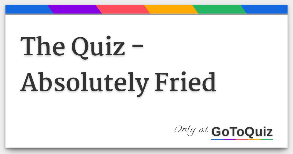 the-quiz-absolutely-fried