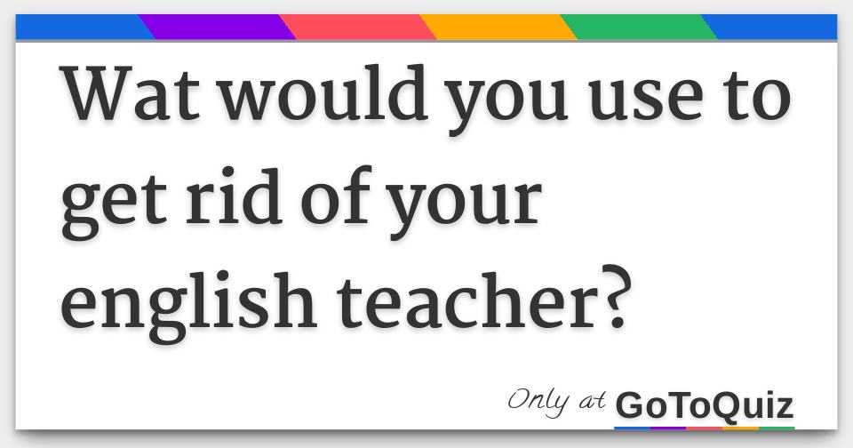 wat-would-you-use-to-get-rid-of-your-english-teacher