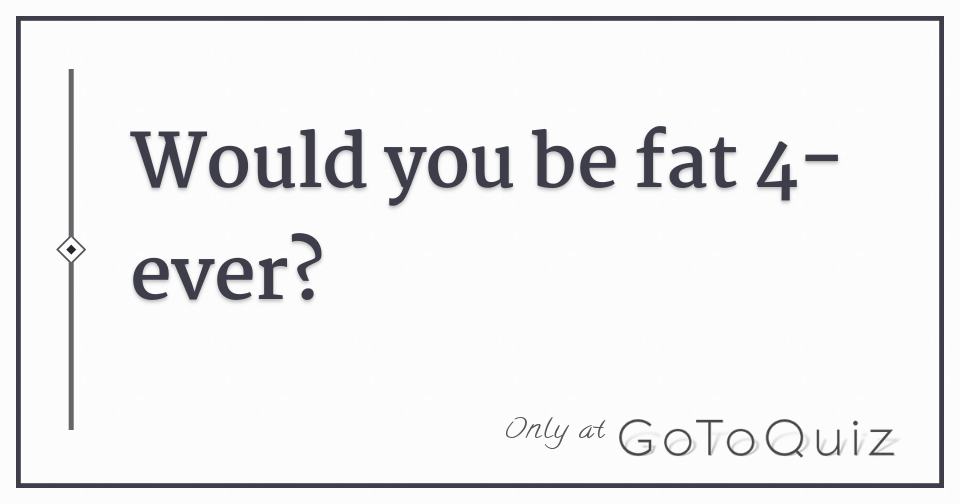 Would you be fat 4-ever?